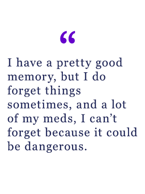 "I have a pretty good memory, but I do forget things sometimes, and a lot of my meds, I can't forget because it could be dangerous."