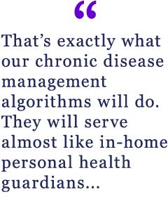 That's exactly what our chronic disease management algorithms will do. They will serve almost like in-home personal health guardians...