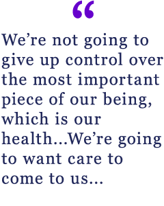 We're not going to give up control over the most important piece of our being, which is our health...We're going to want care to come to us...